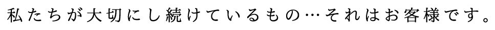 私たちが大切にし続けているもの…それはお客様です。